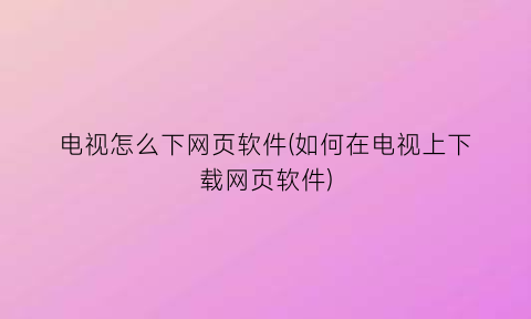 “电视怎么下网页软件(如何在电视上下载网页软件)