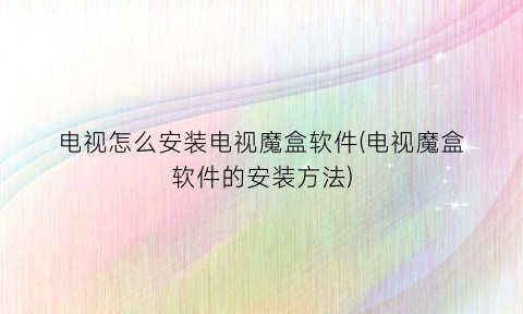 “电视怎么安装电视魔盒软件(电视魔盒软件的安装方法)