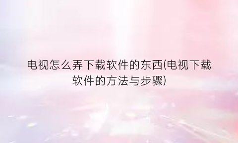 “电视怎么弄下载软件的东西(电视下载软件的方法与步骤)