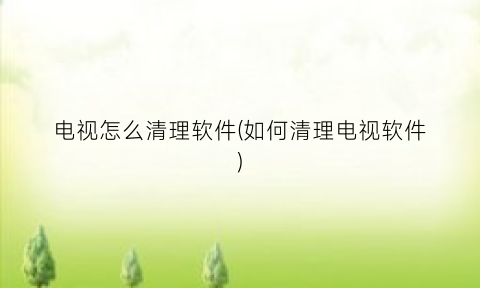 “电视怎么清理软件(如何清理电视软件)