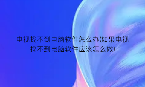 电视找不到电脑软件怎么办(如果电视找不到电脑软件应该怎么做)