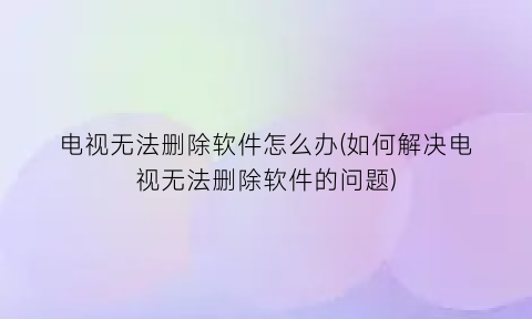 电视无法删除软件怎么办(如何解决电视无法删除软件的问题)