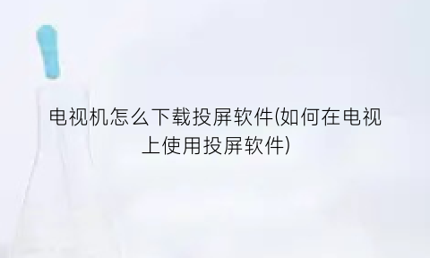 “电视机怎么下载投屏软件(如何在电视上使用投屏软件)