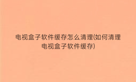 “电视盒子软件缓存怎么清理(如何清理电视盒子软件缓存)