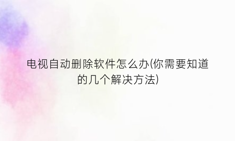 “电视自动删除软件怎么办(你需要知道的几个解决方法)