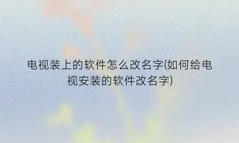 电视装上的软件怎么改名字(如何给电视安装的软件改名字)