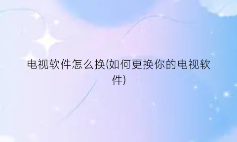 “电视软件怎么换(如何更换你的电视软件)