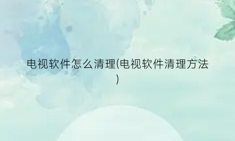 “电视软件怎么清理(电视软件清理方法)