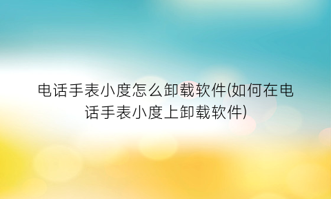 电话手表小度怎么卸载软件(如何在电话手表小度上卸载软件)