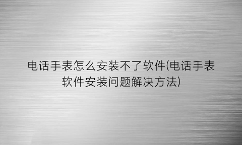 电话手表怎么安装不了软件(电话手表软件安装问题解决方法)