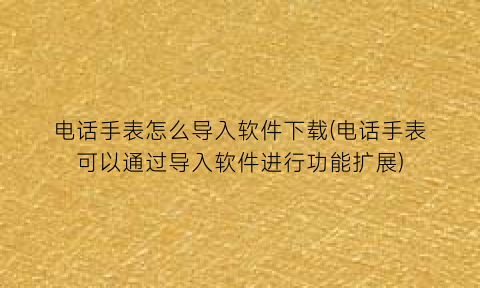 “电话手表怎么导入软件下载(电话手表可以通过导入软件进行功能扩展)