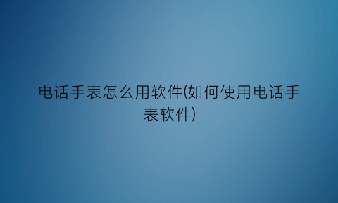 “电话手表怎么用软件(如何使用电话手表软件)