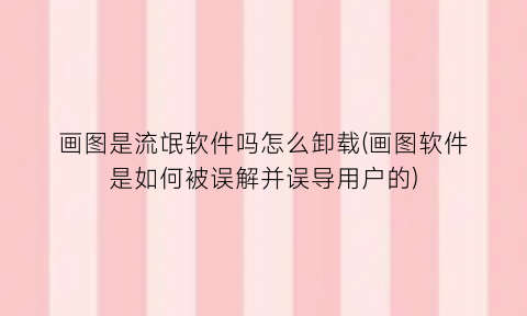 “画图是流氓软件吗怎么卸载(画图软件是如何被误解并误导用户的)