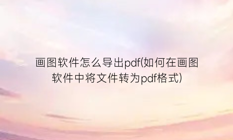 “画图软件怎么导出pdf(如何在画图软件中将文件转为pdf格式)