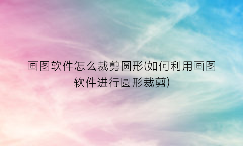 “画图软件怎么裁剪圆形(如何利用画图软件进行圆形裁剪)
