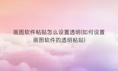 “画图软件粘贴怎么设置透明(如何设置画图软件的透明粘贴)