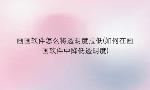 “画画软件怎么将透明度拉低(如何在画画软件中降低透明度)