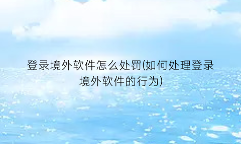 “登录境外软件怎么处罚(如何处理登录境外软件的行为)