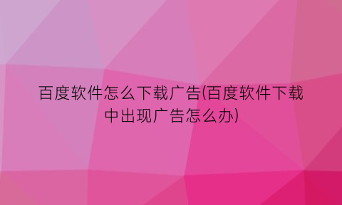 百度软件怎么下载广告(百度软件下载中出现广告怎么办)