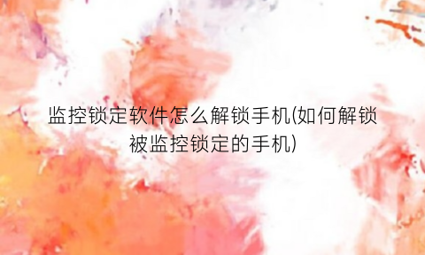 “监控锁定软件怎么解锁手机(如何解锁被监控锁定的手机)