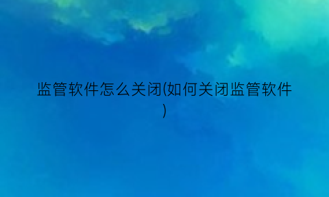 监管软件怎么关闭(如何关闭监管软件)