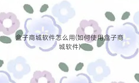 盒子商城软件怎么用(如何使用盒子商城软件)