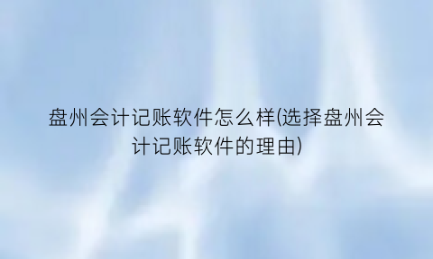 盘州会计记账软件怎么样(选择盘州会计记账软件的理由)