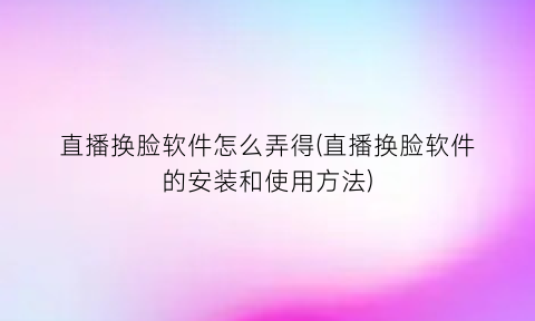 直播换脸软件怎么弄得(直播换脸软件的安装和使用方法)