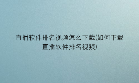 直播软件排名视频怎么下载(如何下载直播软件排名视频)