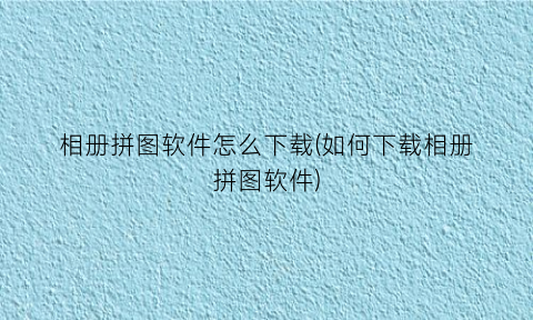 “相册拼图软件怎么下载(如何下载相册拼图软件)