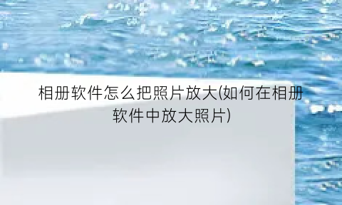 相册软件怎么把照片放大(如何在相册软件中放大照片)