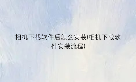 相机下载软件后怎么安装(相机下载软件安装流程)