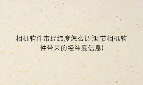 “相机软件带经纬度怎么调(调节相机软件带来的经纬度信息)
