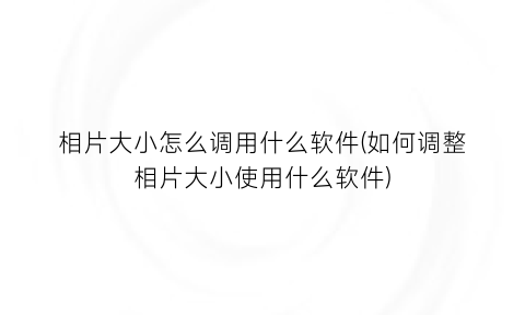 相片大小怎么调用什么软件(如何调整相片大小使用什么软件)