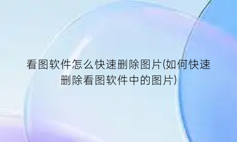 “看图软件怎么快速删除图片(如何快速删除看图软件中的图片)