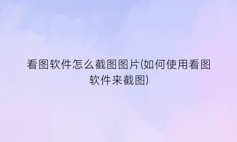 “看图软件怎么截图图片(如何使用看图软件来截图)