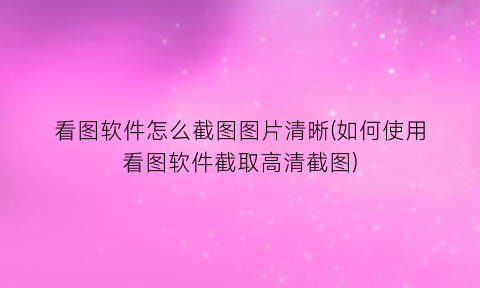 “看图软件怎么截图图片清晰(如何使用看图软件截取高清截图)