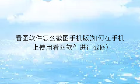 “看图软件怎么截图手机版(如何在手机上使用看图软件进行截图)
