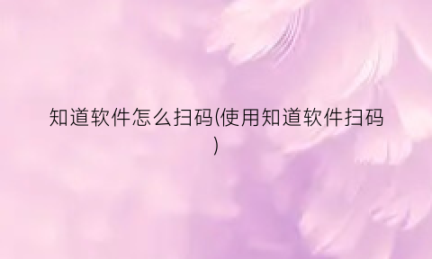 “知道软件怎么扫码(使用知道软件扫码)
