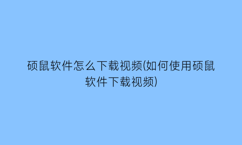 硕鼠软件怎么下载视频(如何使用硕鼠软件下载视频)