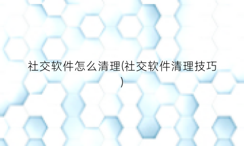 “社交软件怎么清理(社交软件清理技巧)