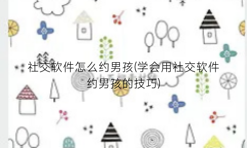 社交软件怎么约男孩(学会用社交软件约男孩的技巧)
