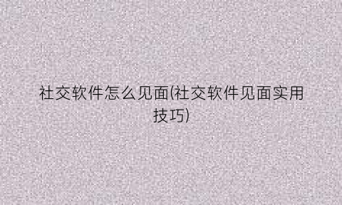 “社交软件怎么见面(社交软件见面实用技巧)