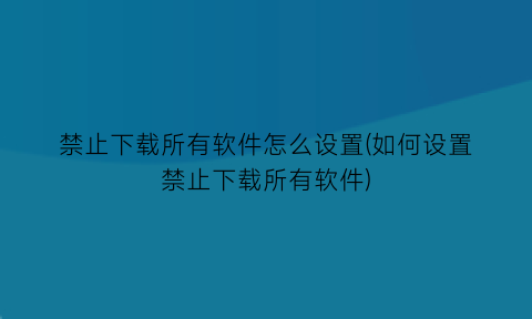 禁止下载所有软件怎么设置(如何设置禁止下载所有软件)