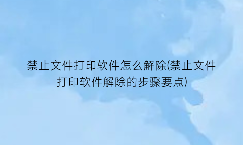 禁止文件打印软件怎么解除(禁止文件打印软件解除的步骤要点)