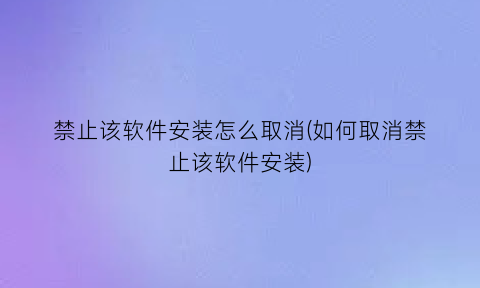 “禁止该软件安装怎么取消(如何取消禁止该软件安装)