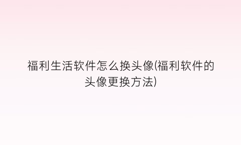 福利生活软件怎么换头像(福利软件的头像更换方法)