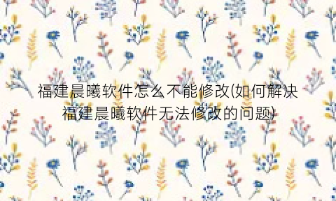 “福建晨曦软件怎么不能修改(如何解决福建晨曦软件无法修改的问题)