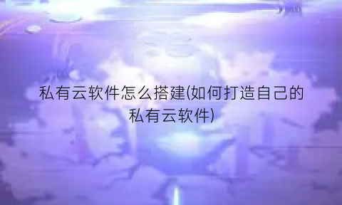 “私有云软件怎么搭建(如何打造自己的私有云软件)