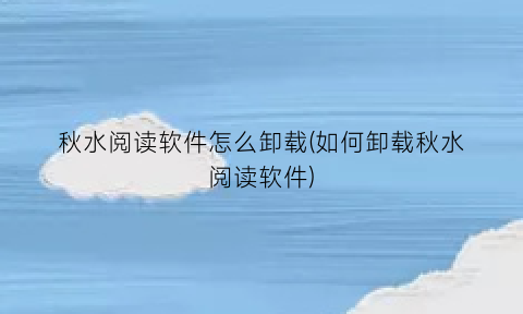 “秋水阅读软件怎么卸载(如何卸载秋水阅读软件)